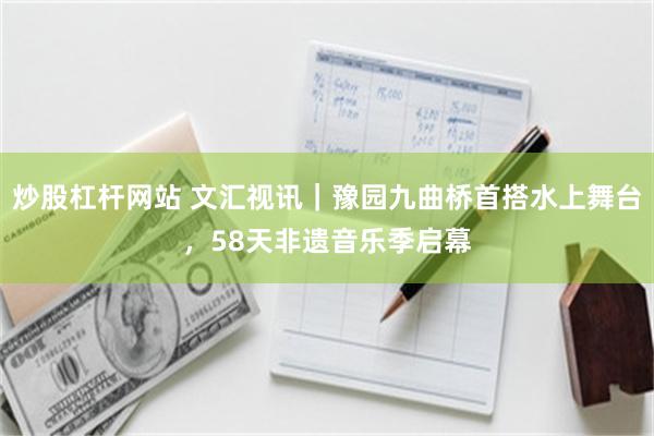 炒股杠杆网站 文汇视讯｜豫园九曲桥首搭水上舞台，58天非遗音乐季启幕
