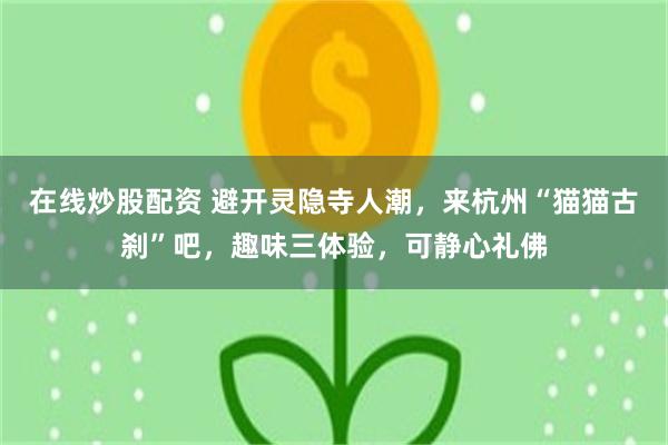 在线炒股配资 避开灵隐寺人潮,来杭州“猫猫古刹”吧,趣味三体验,可静心礼佛