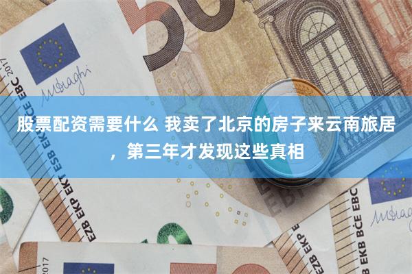 股票配资需要什么 我卖了北京的房子来云南旅居，第三年才发现这些真相