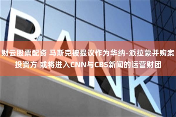 财云股票配资 马斯克被提议作为华纳-派拉蒙并购案投资方 或将进入CNN与CBS新闻的运营财团