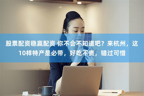 股票配资稳赢配资 你不会不知道吧？来杭州，这10样特产是必带，好吃不贵，错过可惜