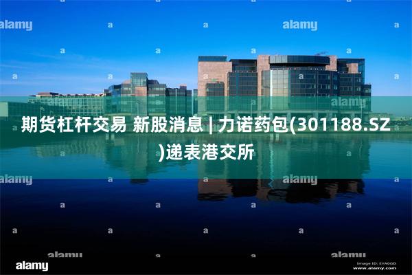 期货杠杆交易 新股消息 | 力诺药包(301188.SZ)递表港交所