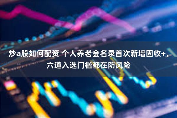 炒a股如何配资 个人养老金名录首次新增固收+，六道入选门槛都在防风险