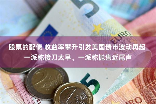 股票的配债 收益率攀升引发美国债市波动再起 一派称接刀太早、一派称抛售近尾声