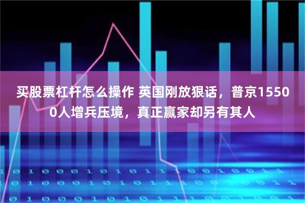 买股票杠杆怎么操作 英国刚放狠话，普京15500人增兵压境，真正赢家却另有其人