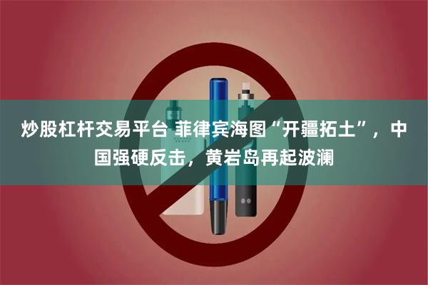 炒股杠杆交易平台 菲律宾海图“开疆拓土”，中国强硬反击，黄岩岛再起波澜