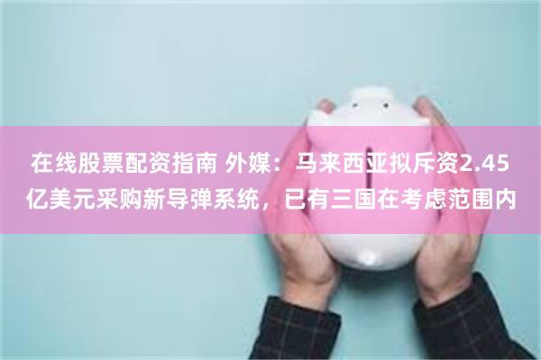 在线股票配资指南 外媒：马来西亚拟斥资2.45亿美元采购新导弹系统，已有三国在考虑范围内