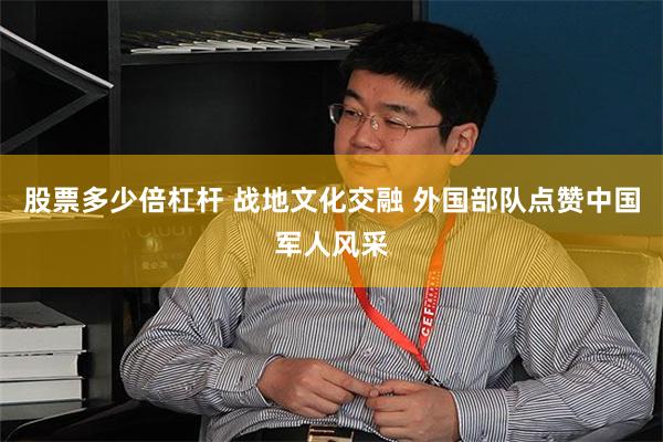 股票多少倍杠杆 战地文化交融 外国部队点赞中国军人风采