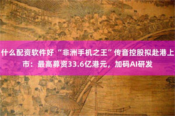 什么配资软件好 “非洲手机之王”传音控股拟赴港上市：最高募资33.6亿港元，加码AI研发