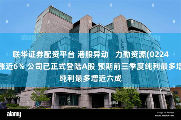 联华证券配资平台 港股异动   力勤资源(02245)早盘涨近6% 公司已正式登陆A股 预期前三季度纯利最多增近六成