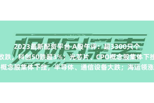 2023最新配资平台 A股午评：超3300只个股飘绿，三大指数集体收跌，科创50跌超3%；光芯片、CPO概念股集体下挫，半导体、通信设备大跌；海运领涨，银行上涨