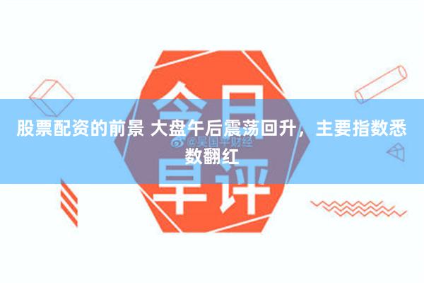 股票配资的前景 大盘午后震荡回升，主要指数悉数翻红