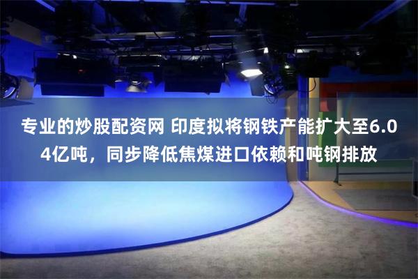 专业的炒股配资网 印度拟将钢铁产能扩大至6.04亿吨，同步降低焦煤进口依赖和吨钢排放