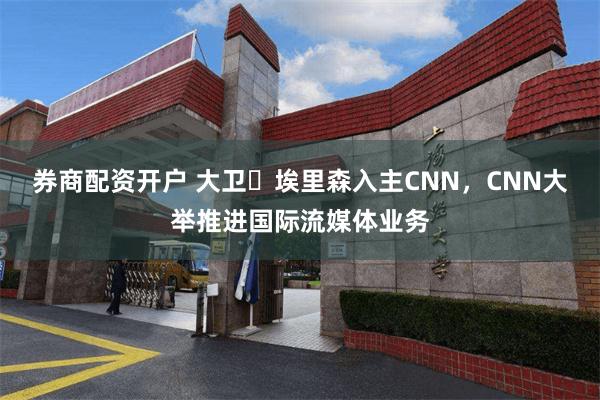 券商配资开户 大卫・埃里森入主CNN，CNN大举推进国际流媒体业务