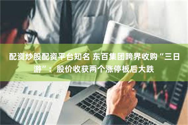 配资炒股配资平台知名 东百集团跨界收购“三日游”:股价收获两个涨停板后大跌