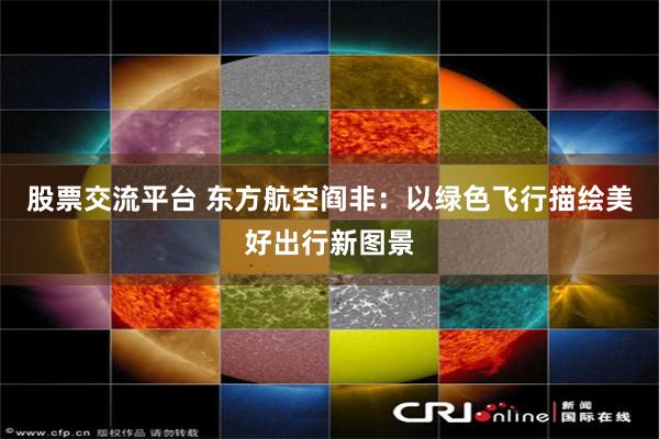 股票交流平台 东方航空阎非：以绿色飞行描绘美好出行新图景