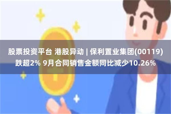 股票投资平台 港股异动 | 保利置业集团(00119)跌超2% 9月合同销售金额同比减少10.26%