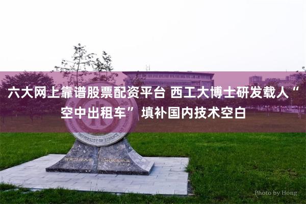 六大网上靠谱股票配资平台 西工大博士研发载人“空中出租车” 填补国内技术空白